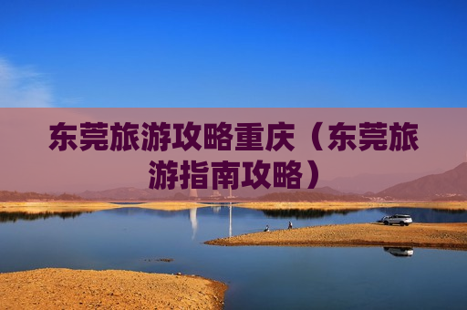 东莞旅游攻略重庆（东莞旅游指南攻略）