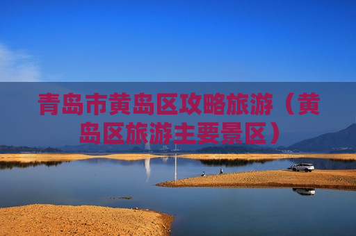青岛市黄岛区攻略旅游（黄岛区旅游主要景区）
