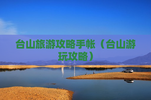 台山旅游攻略手帐（台山游玩攻略）
