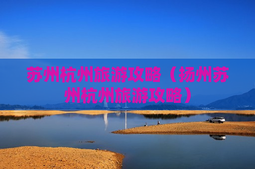 苏州杭州旅游攻略（扬州苏州杭州旅游攻略）