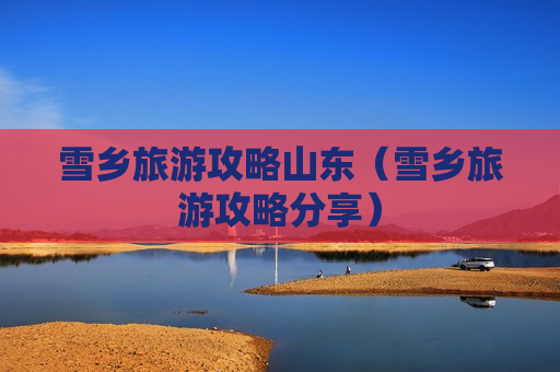 雪乡旅游攻略山东（雪乡旅游攻略分享）