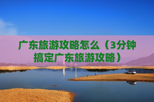 广东旅游攻略怎么（3分钟搞定广东旅游攻略）