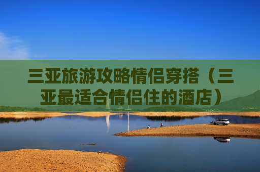 三亚旅游攻略情侣穿搭（三亚最适合情侣住的酒店）