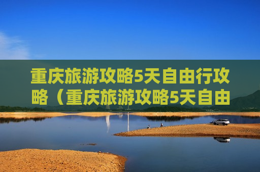 重庆旅游攻略5天自由行攻略（重庆旅游攻略5天自由行攻略七月）