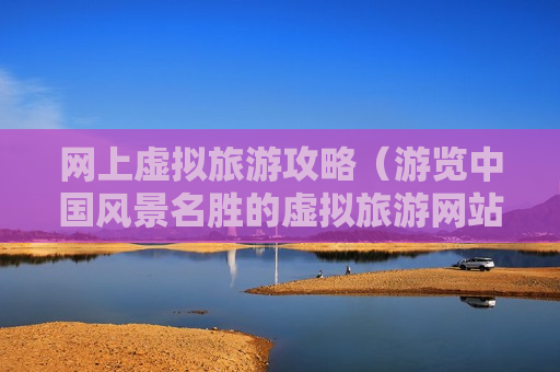网上虚拟旅游攻略（游览中国风景名胜的虚拟旅游网站）