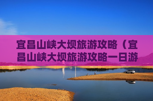 宜昌山峡大坝旅游攻略（宜昌山峡大坝旅游攻略一日游）
