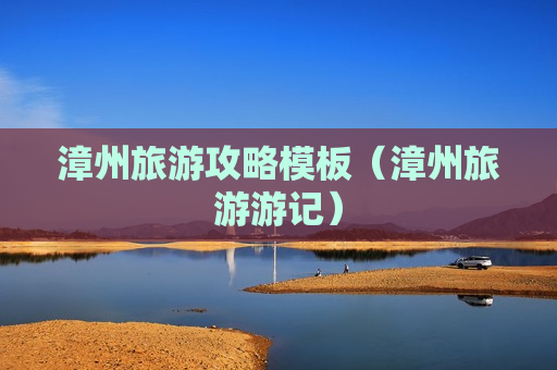 漳州旅游攻略模板（漳州旅游游记）