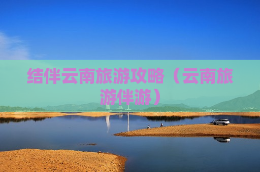 结伴云南旅游攻略（云南旅游伴游）