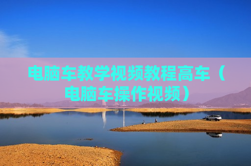 电脑车教学视频教程高车（电脑车操作视频）