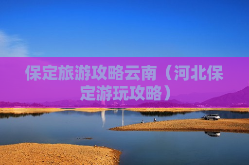 保定旅游攻略云南（河北保定游玩攻略）
