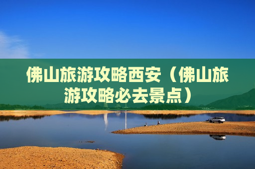 佛山旅游攻略西安（佛山旅游攻略必去景点）