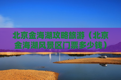 北京金海湖攻略旅游（北京金海湖风景区门票多少钱）