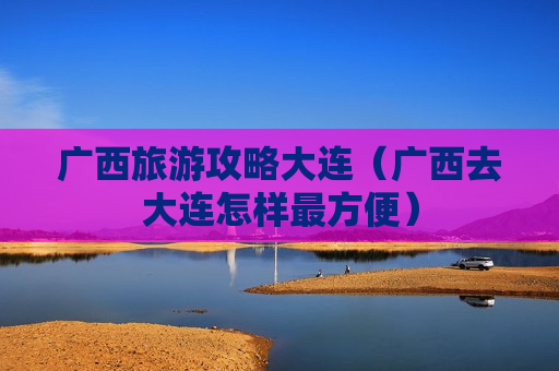 广西旅游攻略大连（广西去大连怎样最方便）