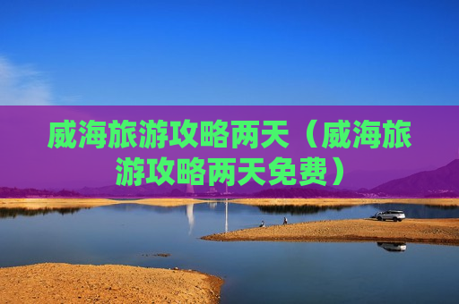 威海旅游攻略两天（威海旅游攻略两天免费）
