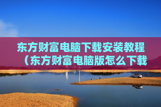 东方财富电脑下载安装教程（东方财富电脑版怎么下载不了）