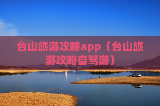 台山旅游攻略app（台山旅游攻略自驾游）