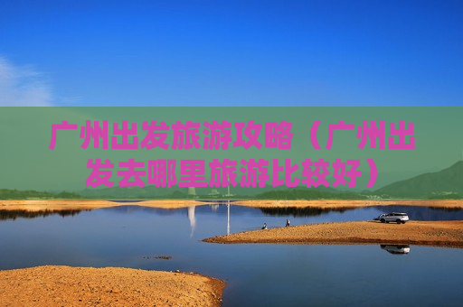 广州出发旅游攻略（广州出发去哪里旅游比较好）