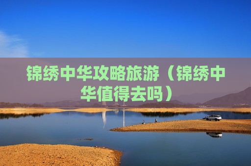 锦绣中华攻略旅游（锦绣中华值得去吗）