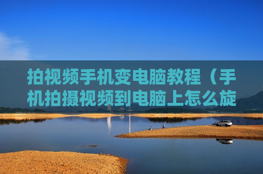 拍视频手机变电脑教程（手机拍摄视频到电脑上怎么旋转）
