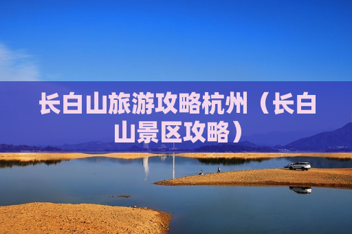 长白山旅游攻略杭州（长白山景区攻略）