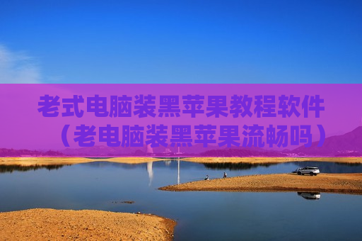 老式电脑装黑苹果教程软件（老电脑装黑苹果流畅吗）