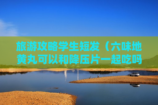 旅游攻略学生短发（六味地黄丸可以和降压片一起吃吗）