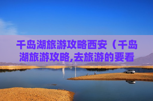 千岛湖旅游攻略西安（千岛湖旅游攻略,去旅游的要看看）