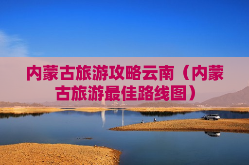 内蒙古旅游攻略云南（内蒙古旅游最佳路线图）