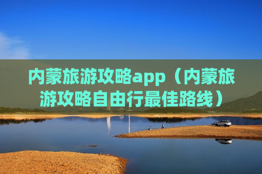 内蒙旅游攻略app（内蒙旅游攻略自由行最佳路线）