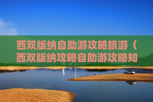 西双版纳自助游攻略旅游（西双版纳攻略自助游攻略知乎）