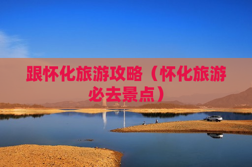 跟怀化旅游攻略（怀化旅游必去景点）