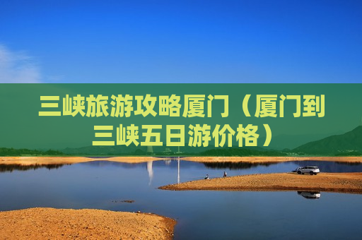 三峡旅游攻略厦门（厦门到三峡五日游价格）