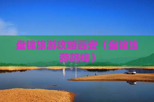 盘锦旅游攻略西安（盘锦旅游路线）