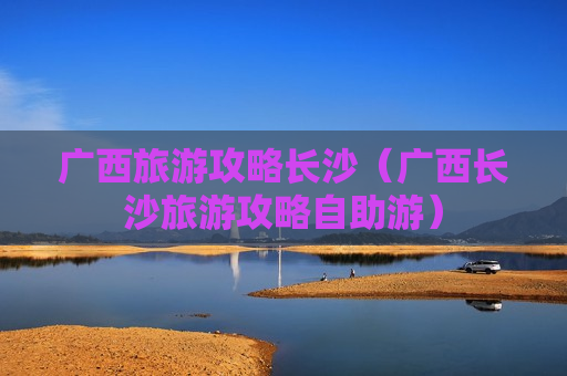 广西旅游攻略长沙（广西长沙旅游攻略自助游）