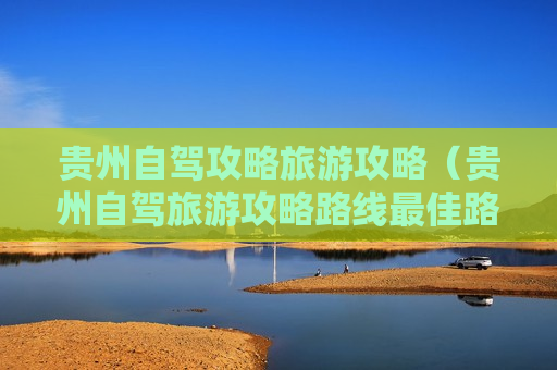 贵州自驾攻略旅游攻略（贵州自驾旅游攻略路线最佳路线）