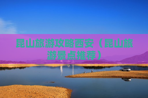 昆山旅游攻略西安（昆山旅游景点推荐）