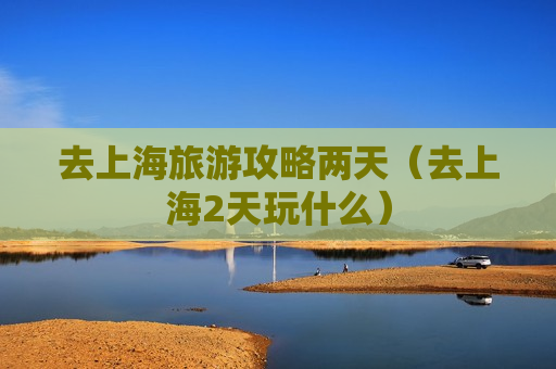 去上海旅游攻略两天（去上海2天玩什么）