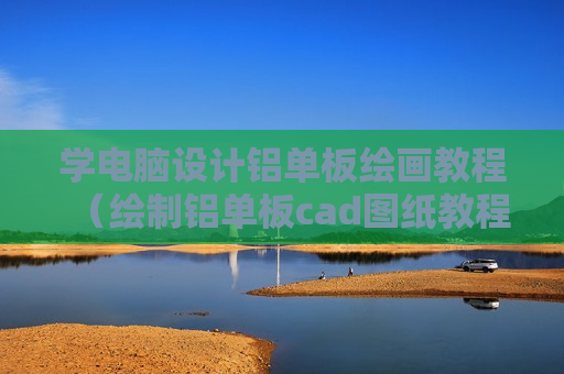 学电脑设计铝单板绘画教程（绘制铝单板cad图纸教程）