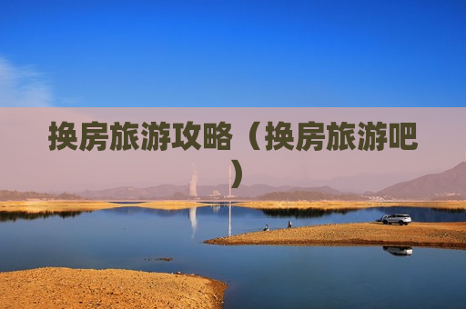 换房旅游攻略（换房旅游吧）
