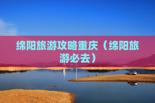 绵阳旅游攻略重庆（绵阳旅游必去）