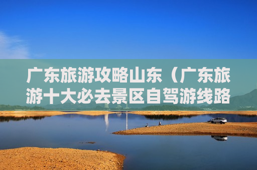 广东旅游攻略山东（广东旅游十大必去景区自驾游线路图）