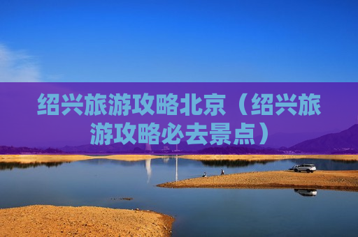 绍兴旅游攻略北京（绍兴旅游攻略必去景点）
