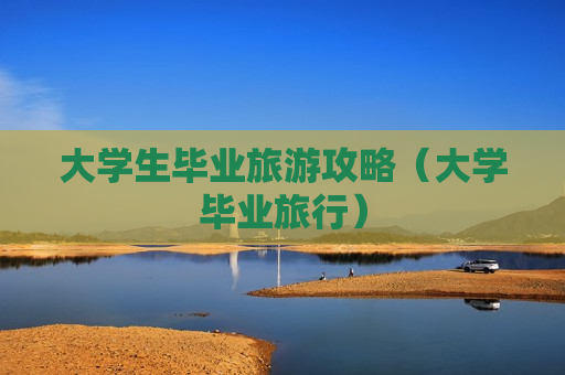 大学生毕业旅游攻略（大学毕业旅行）