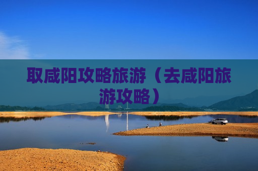 取咸阳攻略旅游（去咸阳旅游攻略）