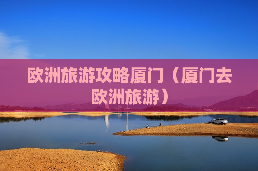 欧洲旅游攻略厦门（厦门去欧洲旅游）