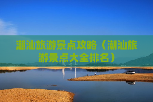 潮汕旅游景点攻略（潮汕旅游景点大全排名）
