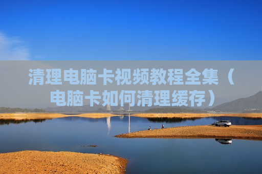 清理电脑卡视频教程全集（电脑卡如何清理缓存）