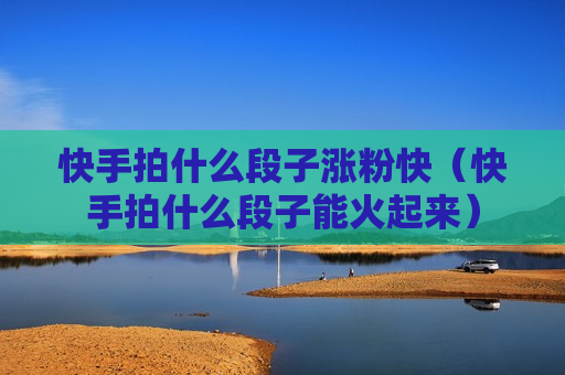 快手拍什么段子涨粉快（快手拍什么段子能火起来）