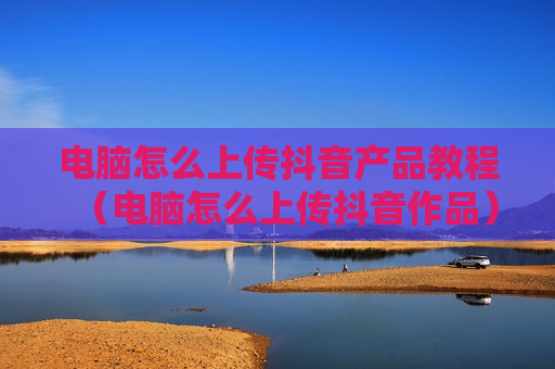 电脑怎么上传抖音产品教程（电脑怎么上传抖音作品）