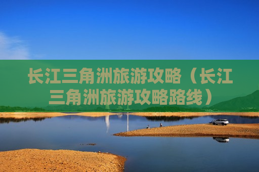 长江三角洲旅游攻略（长江三角洲旅游攻略路线）